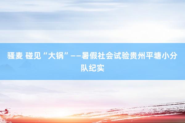 骚麦 碰见“大锅”——暑假社会试验贵州平塘小分队纪实