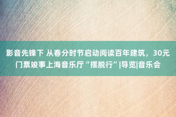 影音先锋下 从春分时节启动阅读百年建筑，30元门票竣事上海音乐厅“摆脱行”|导览|音乐会