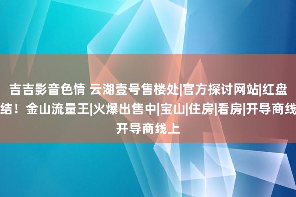 吉吉影音色情 云湖壹号售楼处|官方探讨网站|红盘总结！金山流量王|火爆出售中|宝山|住房|看房|开导商线上