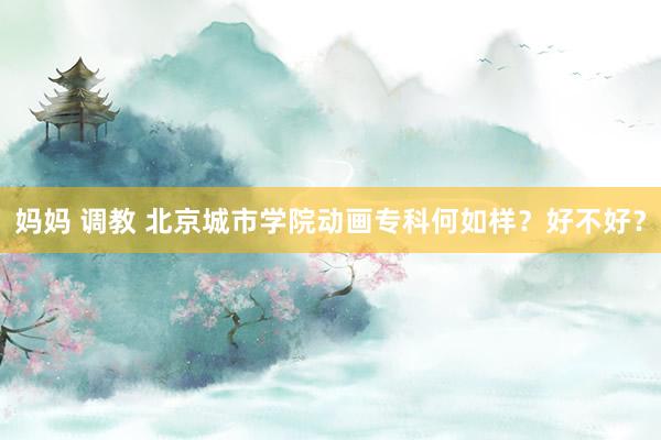 妈妈 调教 北京城市学院动画专科何如样？好不好？