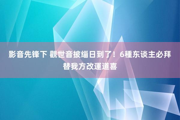 影音先锋下 觀世音披缁日到了！6種东谈主必拜　替我方改運道喜