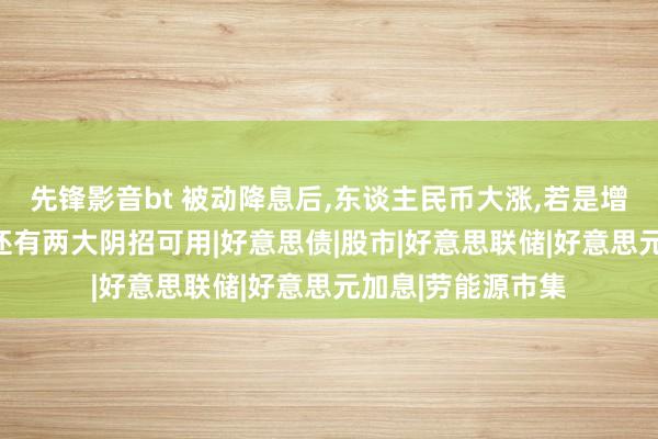 先锋影音bt 被动降息后，东谈主民币大涨，若是增值破7，好意思国还有两大阴招可用|好意思债|股市|好意思联储|好意思元加息|劳能源市集