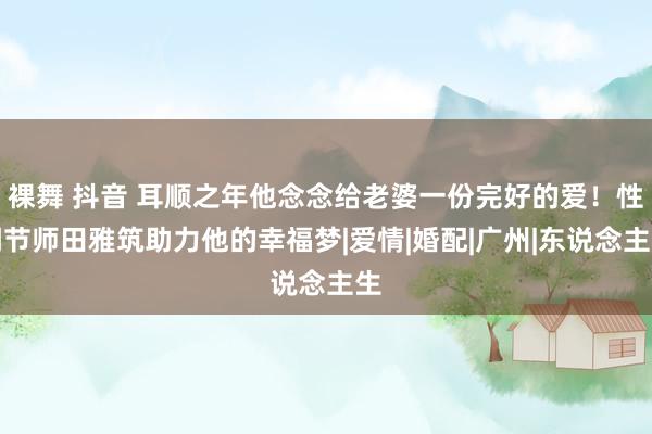 裸舞 抖音 耳顺之年他念念给老婆一份完好的爱！性调节师田雅筑助力他的幸福梦|爱情|婚配|广州|东说念主生