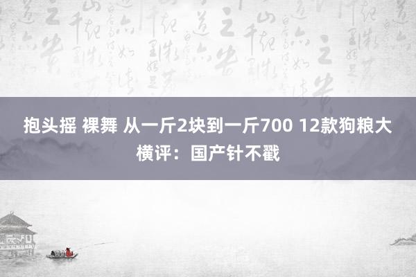 抱头摇 裸舞 从一斤2块到一斤700 12款狗粮大横评：国产针不戳