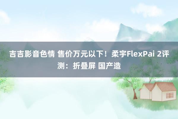 吉吉影音色情 售价万元以下！柔宇FlexPai 2评测：折叠屏 国产造