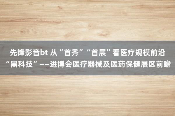 先锋影音bt 从“首秀”“首展”看医疗规模前沿“黑科技”——进博会医疗器械及医药保健展区前瞻