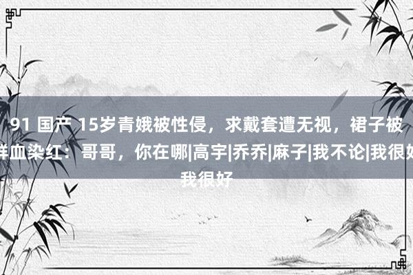 91 国产 15岁青娥被性侵，求戴套遭无视，裙子被鲜血染红：哥哥，你在哪|高宇|乔乔|麻子|我不论|我很好