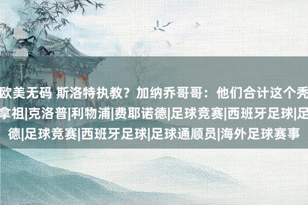 欧美无码 斯洛特执教？加纳乔哥哥：他们合计这个秃顶能让加克波跑快点|拿祖|克洛普|利物浦|费耶诺德|足球竞赛|西班牙足球|足球通顺员|海外足球赛事