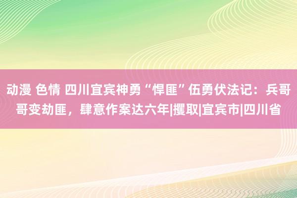 动漫 色情 四川宜宾神勇“悍匪”伍勇伏法记：兵哥哥变劫匪，肆意作案达六年|攫取|宜宾市|四川省