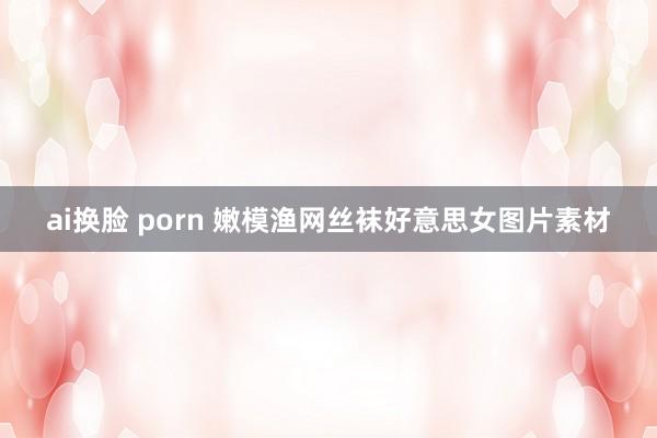 ai换脸 porn 嫩模渔网丝袜好意思女图片素材