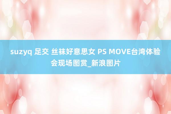 suzyq 足交 丝袜好意思女 PS MOVE台湾体验会现场图赏_新浪图片