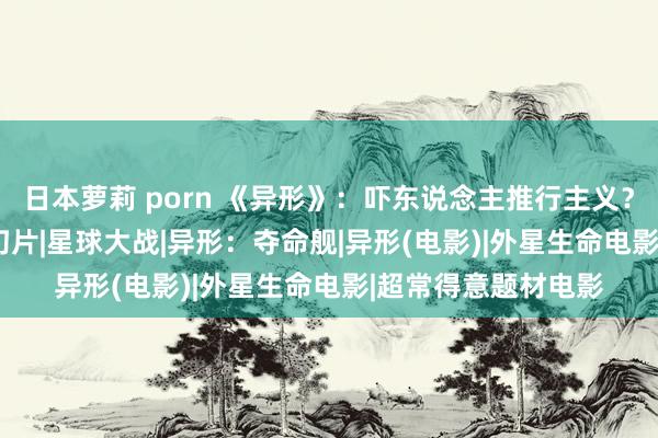 日本萝莉 porn 《异形》：吓东说念主推行主义？|卡梅隆|恐怖片|魔幻片|星球大战|异形：夺命舰|异形(电影)|外星生命电影|超常得意题材电影