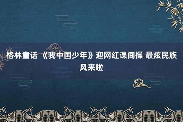 格林童话 《我中国少年》迎网红课间操 最炫民族风来啦