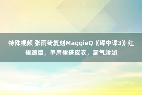 特殊视频 张雨绮复刻MaggieQ《碟中谍3》红裙造型，单肩裙搭皮衣，霸气娇媚