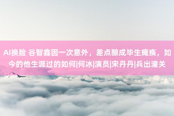 AI换脸 谷智鑫因一次意外，差点酿成毕生瘫痪，如今的他生涯过的如何|何冰|演员|宋丹丹|兵出潼关