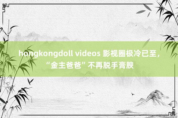 hongkongdoll videos 影视圈极冷已至，“金主爸爸”不再脱手膏腴