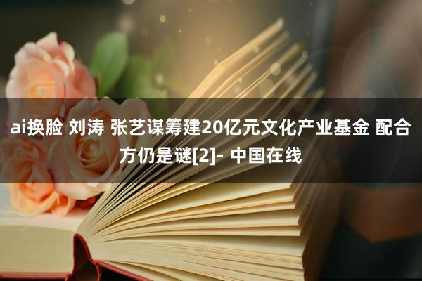 ai换脸 刘涛 张艺谋筹建20亿元文化产业基金 配合方仍是谜[2]- 中国在线