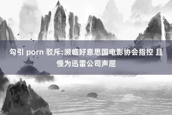 勾引 porn 驳斥:濒临好意思国电影协会指控 且慢为迅雷公司声屈