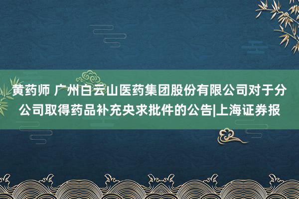 黄药师 广州白云山医药集团股份有限公司对于分公司取得药品补充央求批件的公告|上海证券报