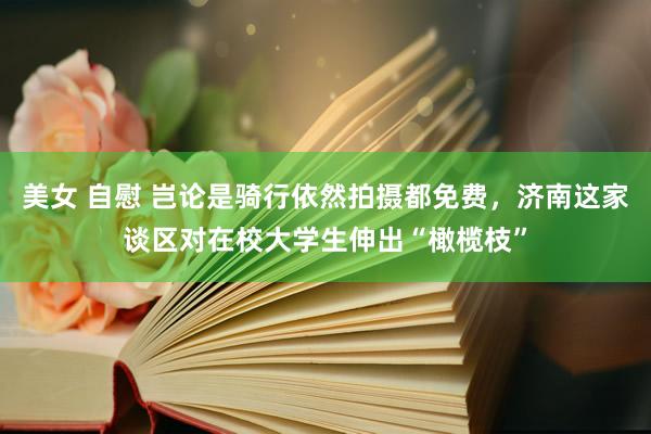 美女 自慰 岂论是骑行依然拍摄都免费，济南这家谈区对在校大学生伸出“橄榄枝”