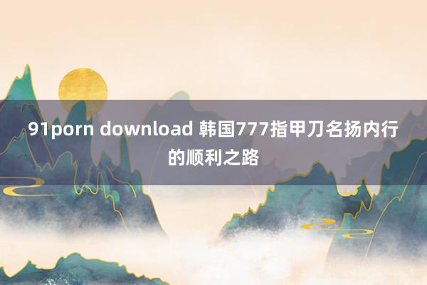 91porn download 韩国777指甲刀名扬内行的顺利之路