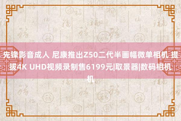 先锋影音成人 尼康推出Z50二代半画幅微单相机 提拔4K UHD视频录制售6199元|取景器|数码相机