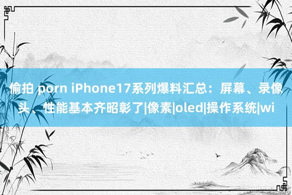 偷拍 porn iPhone17系列爆料汇总：屏幕、录像头、性能基本齐昭彰了|像素|oled|操作系统|wi