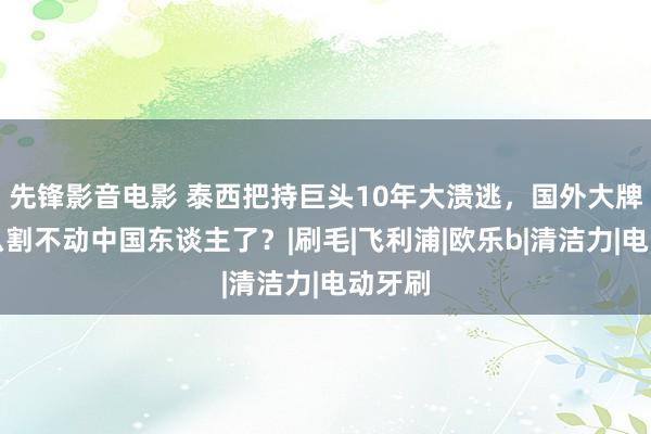 先锋影音电影 泰西把持巨头10年大溃逃，国外大牌为什么割不动中国东谈主了？|刷毛|飞利浦|欧乐b|清洁力|电动牙刷