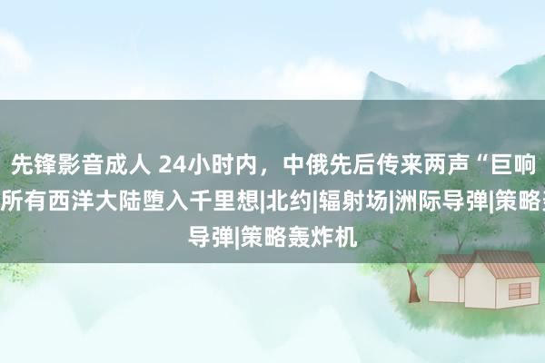 先锋影音成人 24小时内，中俄先后传来两声“巨响”，让所有西洋大陆堕入千里想|北约|辐射场|洲际导弹|策略轰炸机