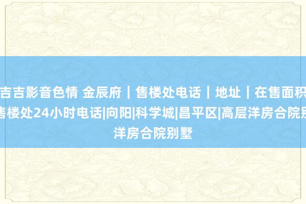 吉吉影音色情 金辰府｜售楼处电话｜地址｜在售面积｜售楼处24小时电话|向阳|科学城|昌平区|高层洋房合院别墅