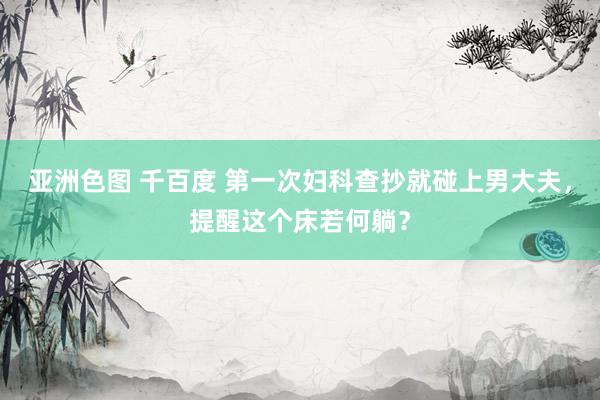 亚洲色图 千百度 第一次妇科查抄就碰上男大夫，提醒这个床若何躺？