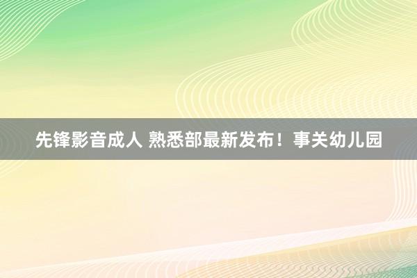 先锋影音成人 熟悉部最新发布！事关幼儿园