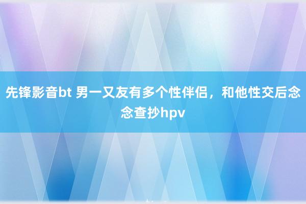 先锋影音bt 男一又友有多个性伴侣，和他性交后念念查抄hpv