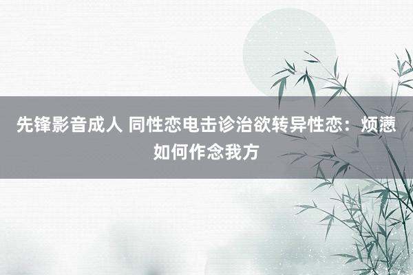 先锋影音成人 同性恋电击诊治欲转异性恋：烦懑如何作念我方