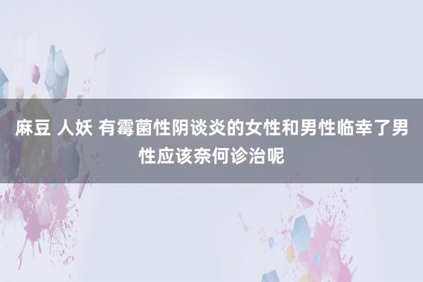 麻豆 人妖 有霉菌性阴谈炎的女性和男性临幸了男性应该奈何诊治呢