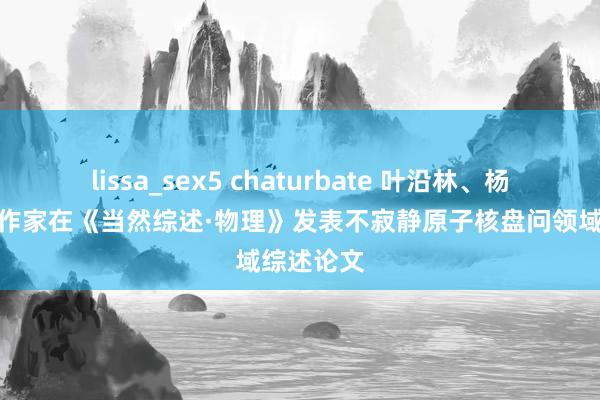 lissa_sex5 chaturbate 叶沿林、杨晓菲与合作家在《当然综述·物理》发表不寂静原子核盘问领域综述论文