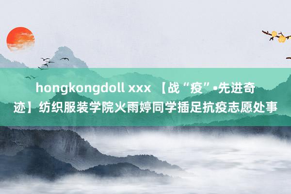 hongkongdoll xxx 【战“疫”•先进奇迹】纺织服装学院火雨婷同学插足抗疫志愿处事