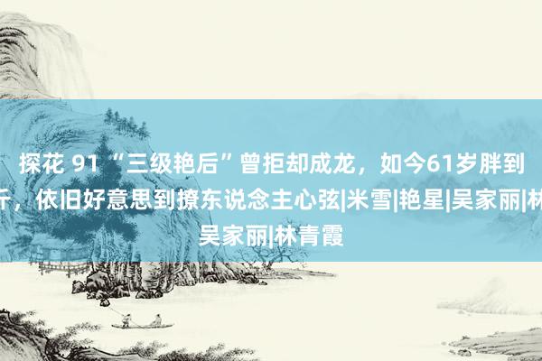 探花 91 “三级艳后”曾拒却成龙，如今61岁胖到220斤，依旧好意思到撩东说念主心弦|米雪|艳星|吴家丽|林青霞