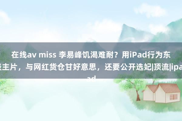 在线av miss 李易峰饥渴难耐？用iPad行为东谈主片，与网红货仓甘好意思，还要公开选妃|顶流|ipad