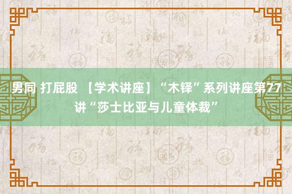 男同 打屁股 【学术讲座】“木铎”系列讲座第77讲“莎士比亚与儿童体裁”