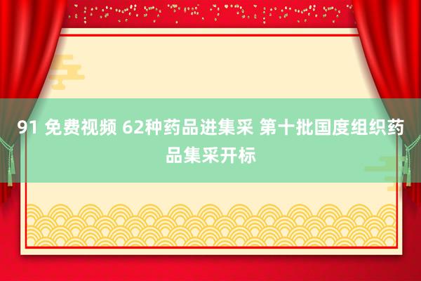 91 免费视频 62种药品进集采 第十批国度组织药品集采开标