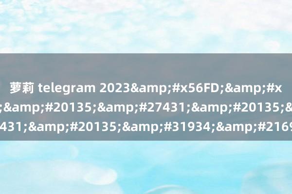 萝莉 telegram 2023&#x56FD;&#x4EA7;&#x65E5;&#20135;&#27431;&#20135;&#31934;&#21697;