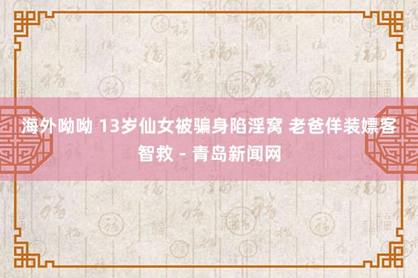 海外呦呦 13岁仙女被骗身陷淫窝 老爸佯装嫖客智救－青岛新闻网