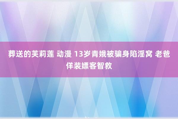 葬送的芙莉莲 动漫 13岁青娥被骗身陷淫窝 老爸佯装嫖客智救