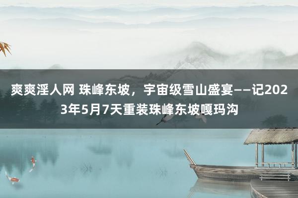 爽爽淫人网 珠峰东坡，宇宙级雪山盛宴——记2023年5月7天重装珠峰东坡嘎玛沟