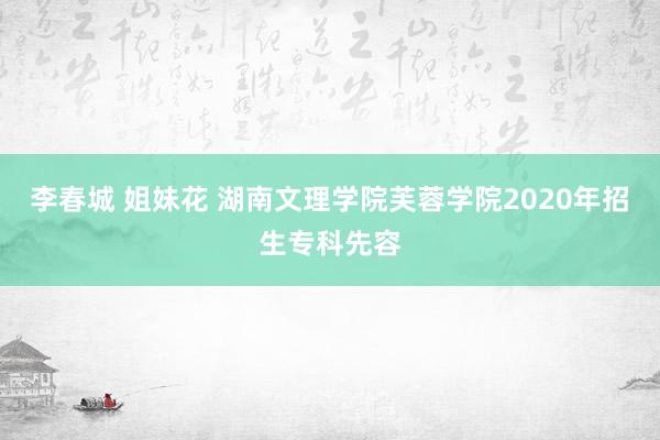 李春城 姐妹花 湖南文理学院芙蓉学院2020年招生专科先容