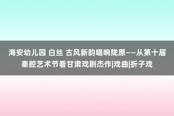 海安幼儿园 白丝 古风新韵　唱响陇原——从第十届秦腔艺术节看甘肃戏剧杰作|戏曲|折子戏