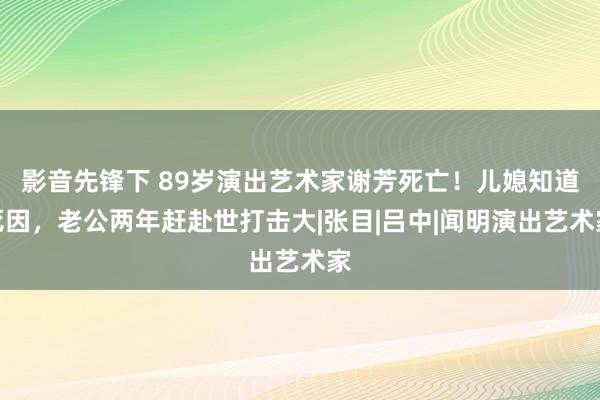 影音先锋下 89岁演出艺术家谢芳死亡！儿媳知道死因，老公两年赶赴世打击大|张目|吕中|闻明演出艺术家