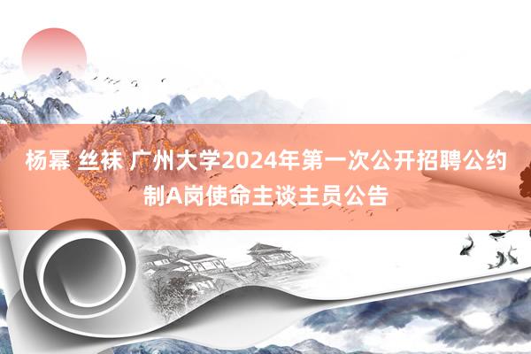 杨幂 丝袜 广州大学2024年第一次公开招聘公约制A岗使命主谈主员公告